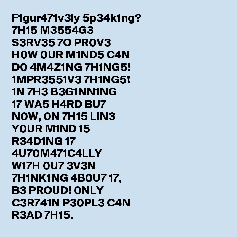 F1gur471v3ly 5p34k1ng?
7H15 M3554G3
S3RV35 7O PR0V3
H0W 0UR M1ND5 C4N
D0 4M4Z1NG 7H1NG5!
1MPR3551V3 7H1NG5!
1N 7H3 B3G1NN1NG
17 WA5 H4RD BU7
N0W, 0N 7H15 LIN3
Y0UR M1ND 15
R34D1NG 17
4U70M471C4LLY
W17H 0U7 3V3N
7H1NK1NG 4B0U7 17,
B3 PROUD! 0NLY
C3R741N P30PL3 C4N
R3AD 7H15.