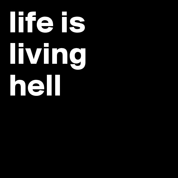 life is living 
hell

