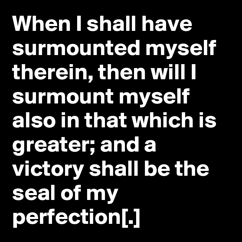 When I shall have surmounted myself therein, then will I surmount myself also in that which is greater; and a victory shall be the seal of my perfection[.]
