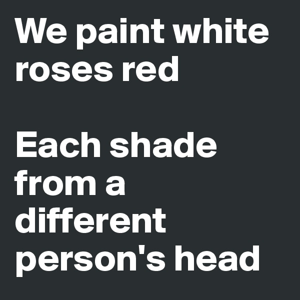 We paint white roses red

Each shade from a different person's head