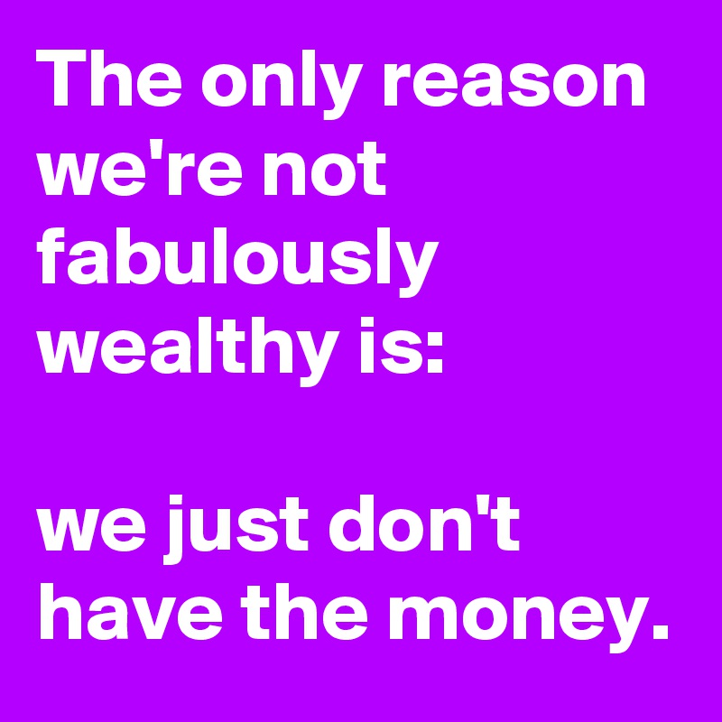 The only reason we're not fabulously wealthy is:

we just don't have the money.