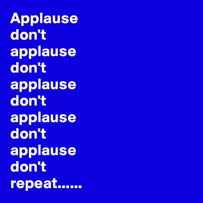 Applause 
don't 
applause 
don't 
applause 
don't 
applause 
don't 
applause 
don't 
repeat......