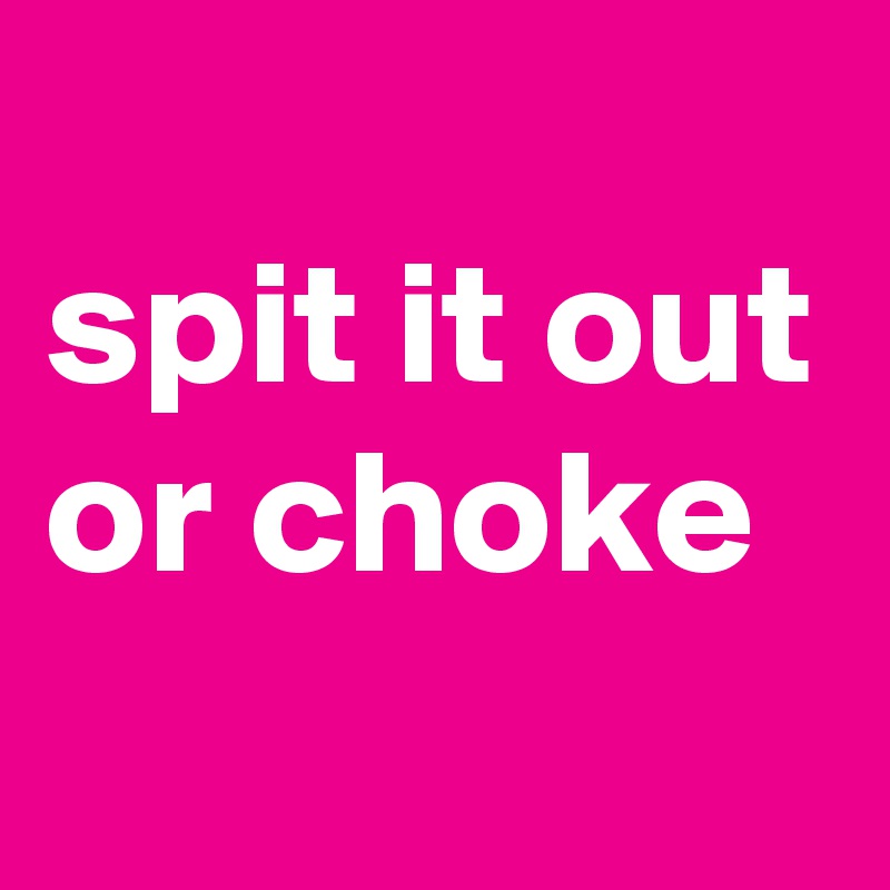 
spit it out or choke
