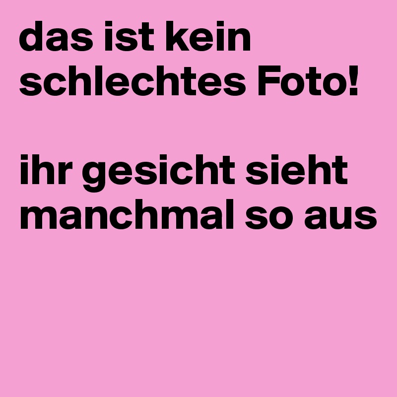 das ist kein schlechtes Foto!

ihr gesicht sieht manchmal so aus

