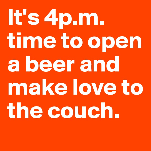 It's 4p.m. time to open a beer and make love to the couch.
