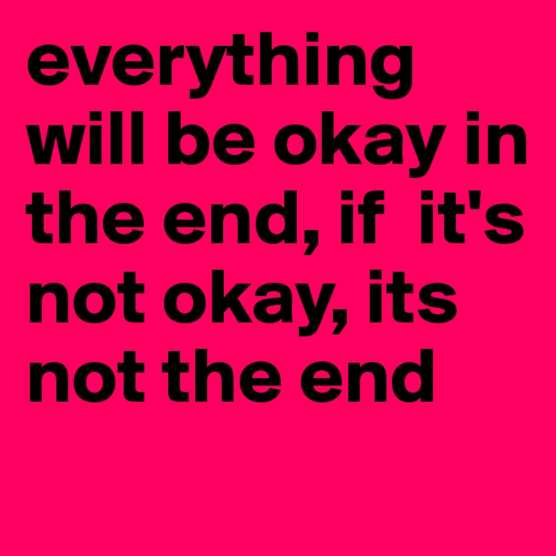 everything will be okay in the end, if  it's not okay, its not the end

