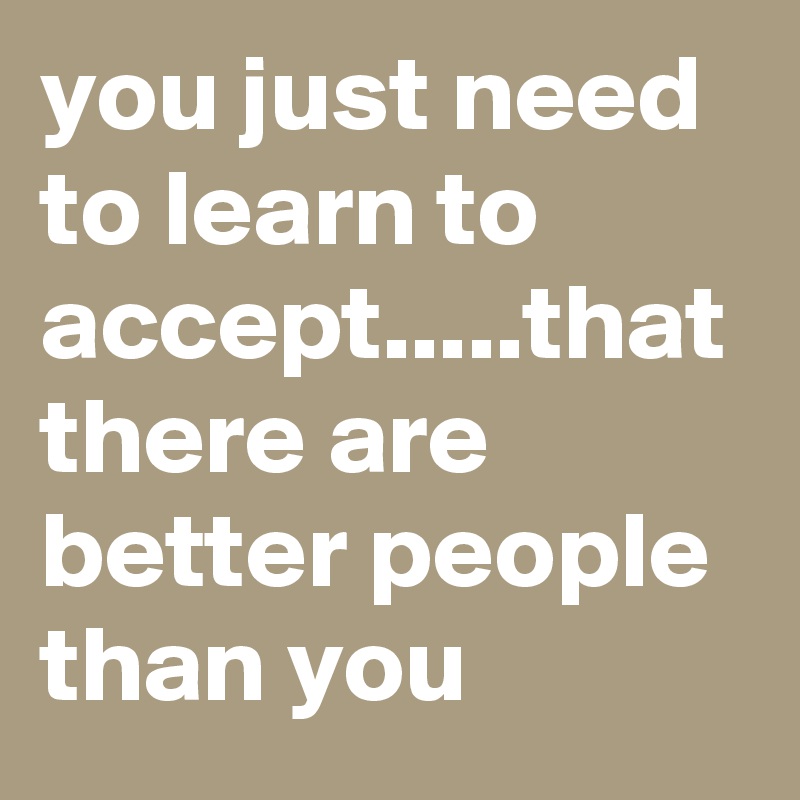 you just need to learn to accept.....that there are better people than you 