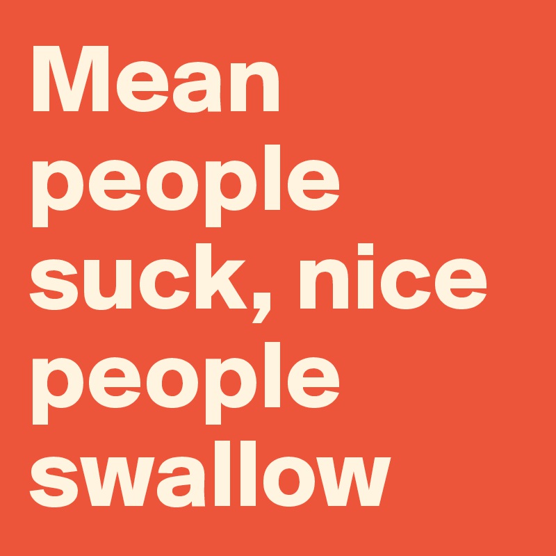Mean people suck, nice people swallow