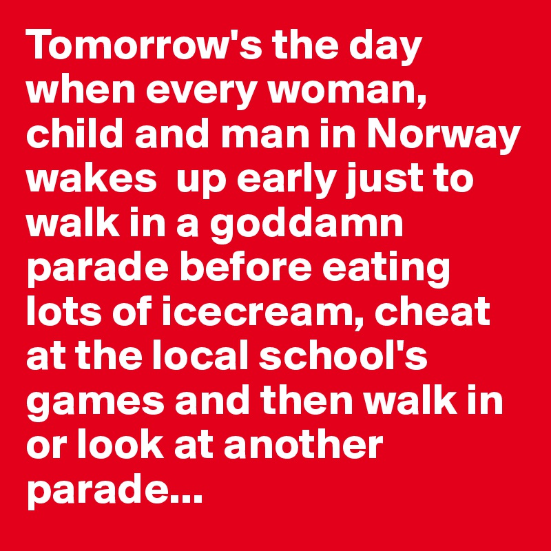 Tomorrow's the day when every woman, child and man in Norway wakes  up early just to walk in a goddamn parade before eating lots of icecream, cheat at the local school's games and then walk in or look at another parade...