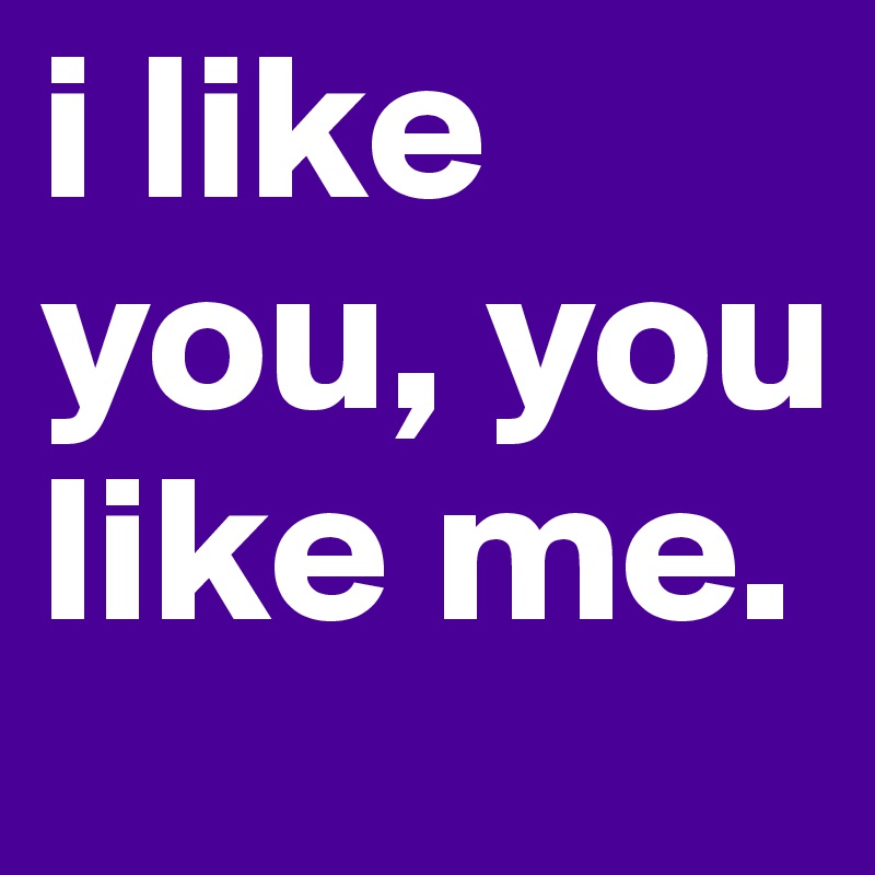 i like you, you like me. 