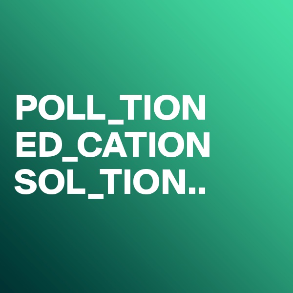 

POLL_TION
ED_CATION
SOL_TION..

