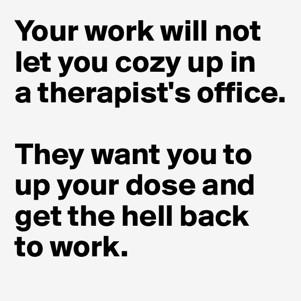 Your work will not let you cozy up in 
a therapist's office. 

They want you to up your dose and get the hell back
to work. 
