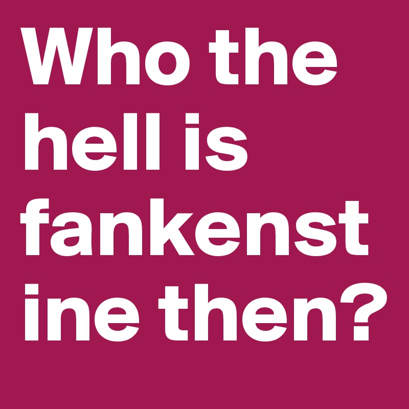 Who the hell is fankenstine then?