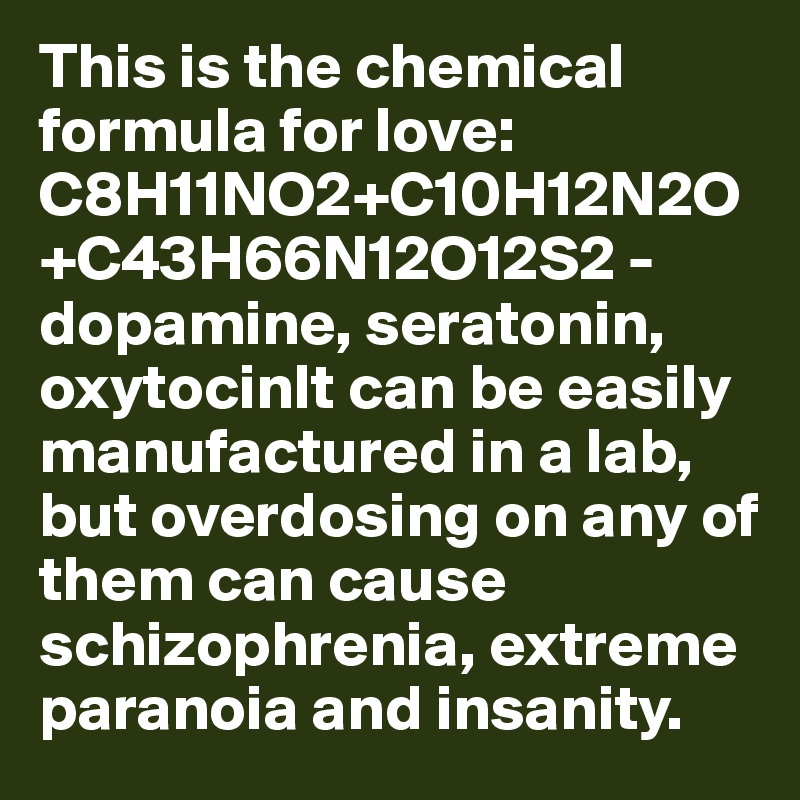 This is the chemical formula for love: C8H11NO2+C10H12N2O+C43H66N12O12S2 - dopamine, seratonin, oxytocinIt can be easily manufactured in a lab, but overdosing on any of them can cause schizophrenia, extreme paranoia and insanity. 