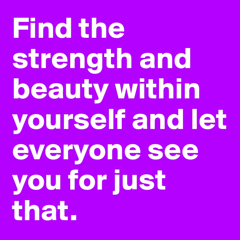 Find the strength and beauty within yourself and let everyone see you for just that. 