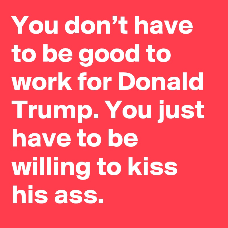 You don’t have to be good to work for Donald Trump. You just have to be willing to kiss his ass.
