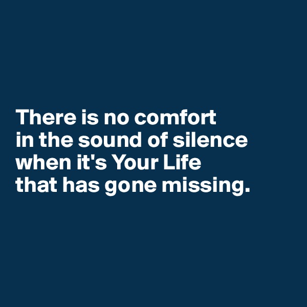 



There is no comfort 
in the sound of silence when it's Your Life 
that has gone missing.



