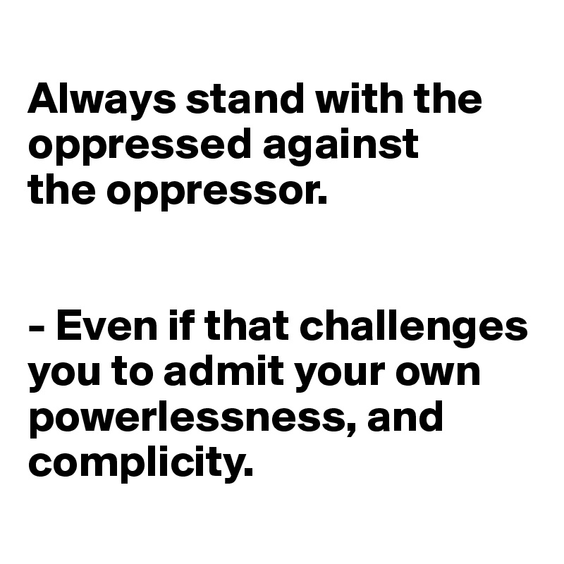 
Always stand with the oppressed against 
the oppressor.


- Even if that challenges you to admit your own powerlessness, and complicity.
