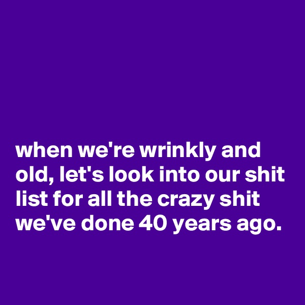 




when we're wrinkly and old, let's look into our shit list for all the crazy shit we've done 40 years ago.

