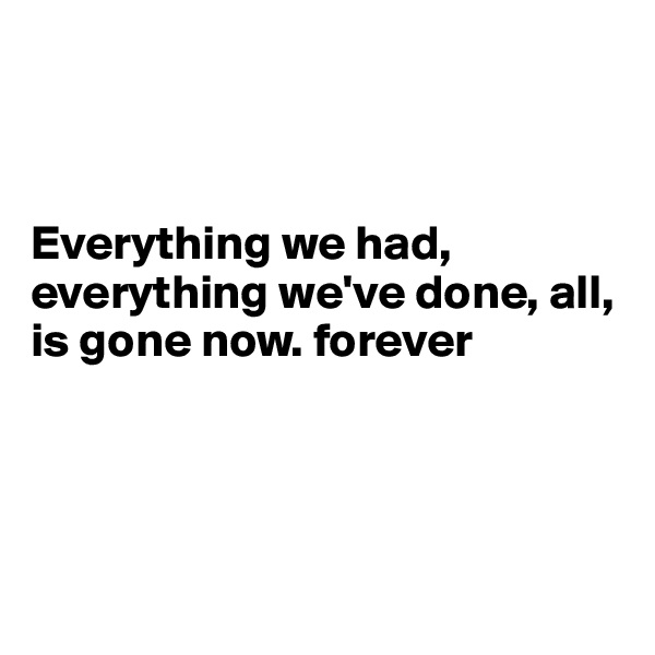 



Everything we had, everything we've done, all, is gone now. forever




