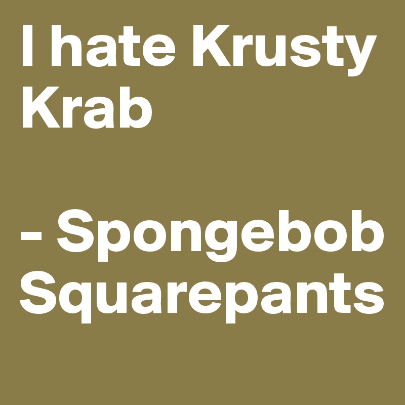 I hate Krusty Krab

- Spongebob Squarepants