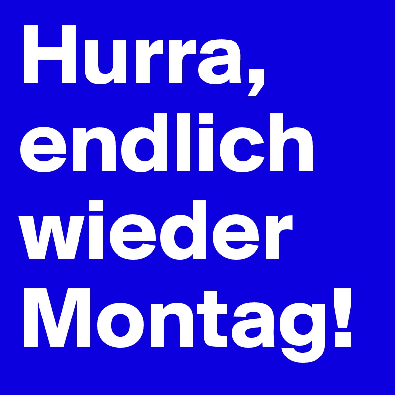 Hurra, endlich wieder Montag!