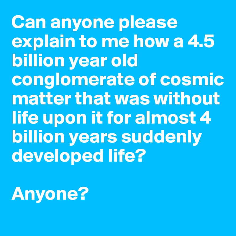 Can anyone please explain to me how a 4.5 billion year old conglomerate of cosmic matter that was without life upon it for almost 4 billion years suddenly developed life? 

Anyone?