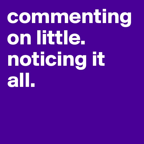 commenting on little.
noticing it all.

