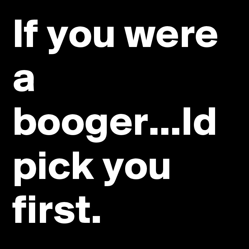 If you were a booger...Id pick you first.