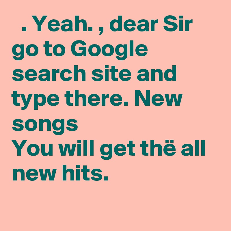   . Yeah. , dear Sir go to Google search site and type there. New songs 
You will get thë all new hits.
