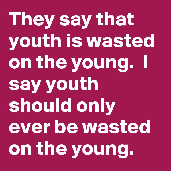 They say that youth is wasted on the young.  I say youth should only ever be wasted on the young.