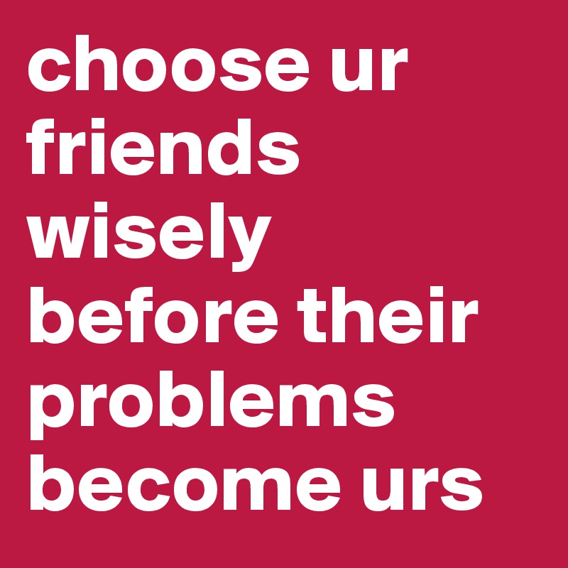 choose ur friends wisely before their problems become urs