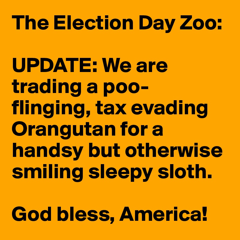The Election Day Zoo:

UPDATE: We are trading a poo-flinging, tax evading Orangutan for a handsy but otherwise smiling sleepy sloth.

God bless, America!