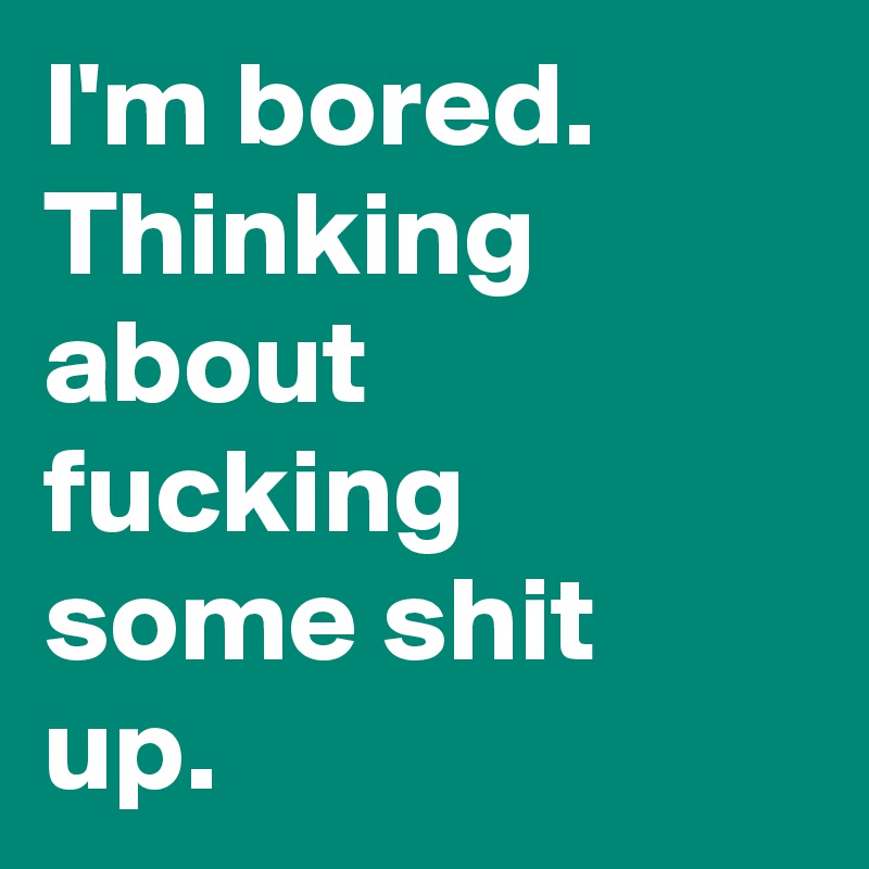 I'm bored. Thinking about fucking some shit up.