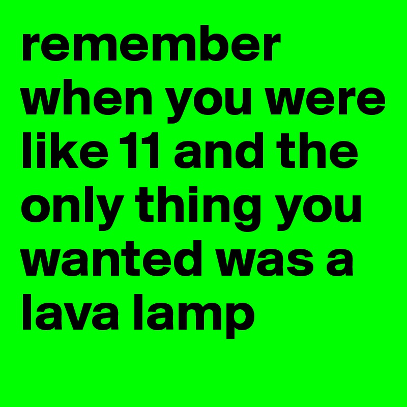 remember when you were like 11 and the only thing you wanted was a lava lamp