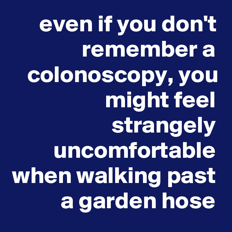 even if you don't remember a colonoscopy, you might feel strangely uncomfortable when walking past a garden hose