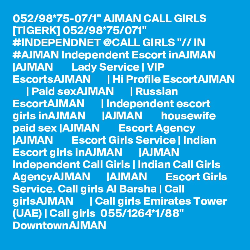 052/98*75-07/1" AJMAN CALL GIRLS [TIGERK] 052/98*75/071" #INDEPENDNET @CALL GIRLS "// IN #AJMAN Independent Escort inAJMAN       |AJMAN        Lady Service | VIP EscortsAJMAN       | Hi Profile EscortAJMAN       | Paid sexAJMAN       | Russian EscortAJMAN       | Independent escort girls inAJMAN       |AJMAN        housewife paid sex |AJMAN        Escort Agency |AJMAN        Escort Girls Service | Indian Escort girls inAJMAN       |AJMAN        Independent Call Girls | Indian Call Girls AgencyAJMAN       |AJMAN        Escort Girls Service. Call girls Al Barsha | Call girlsAJMAN       | Call girls Emirates Tower (UAE) | Call girls  055/1264*1/88" DowntownAJMAN 