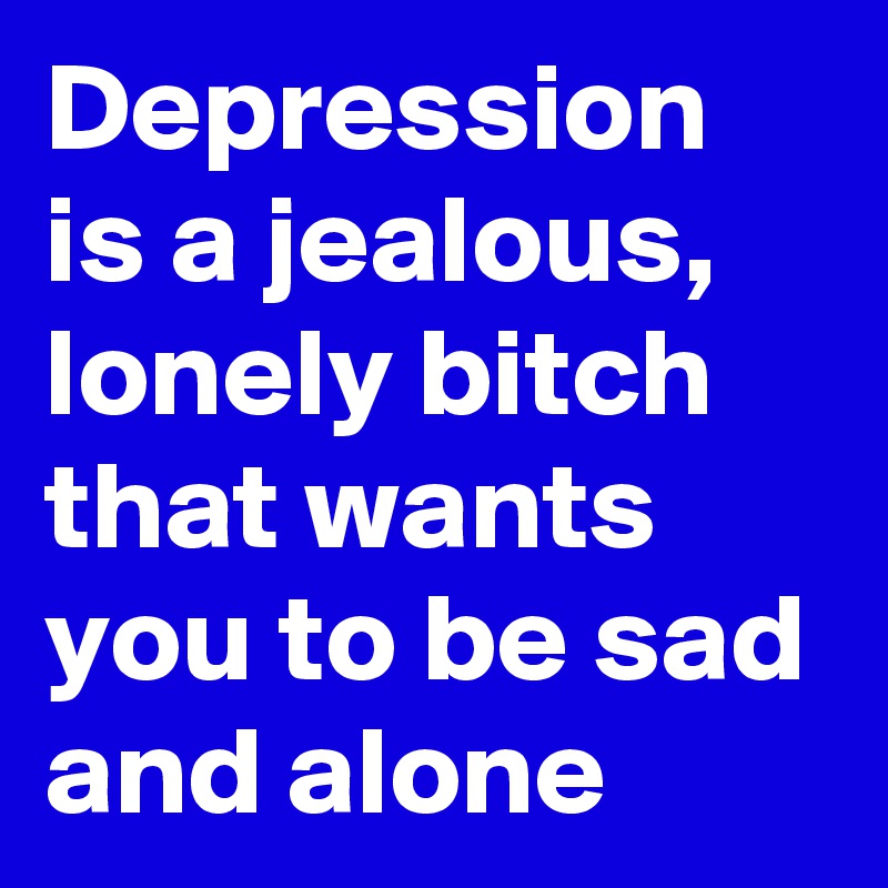 Depression is a jealous, lonely bitch that wants you to be sad and alone