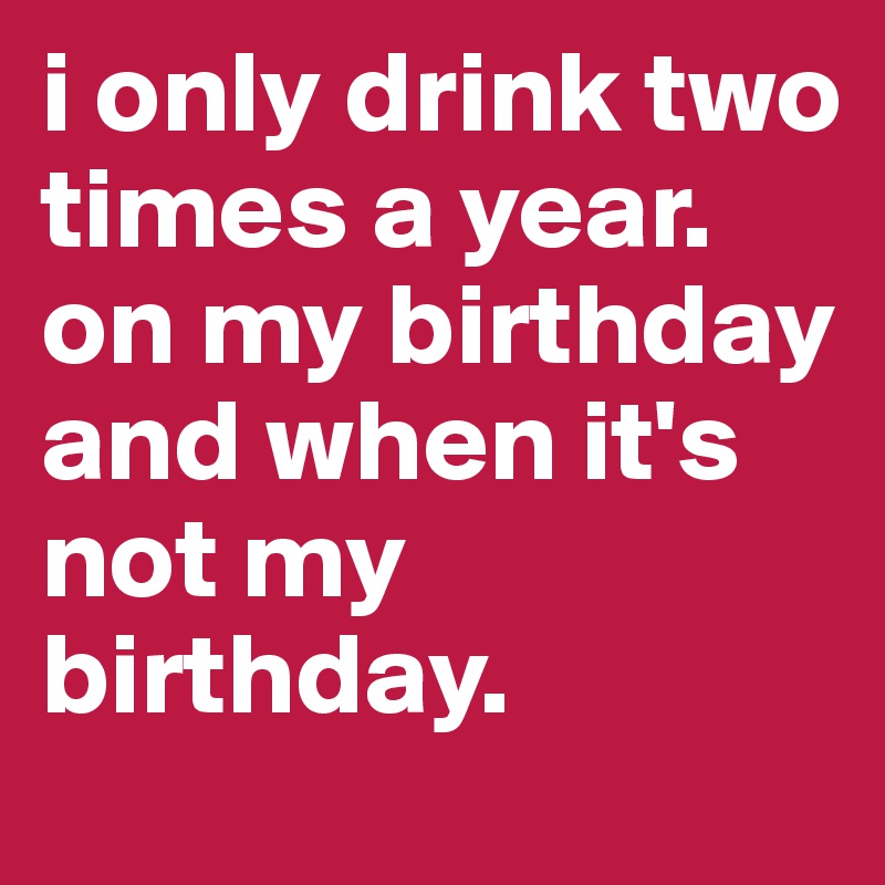 i only drink two times a year. 
on my birthday and when it's not my birthday.