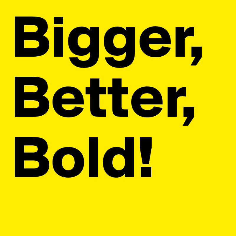 Bigger, Better, Bold!