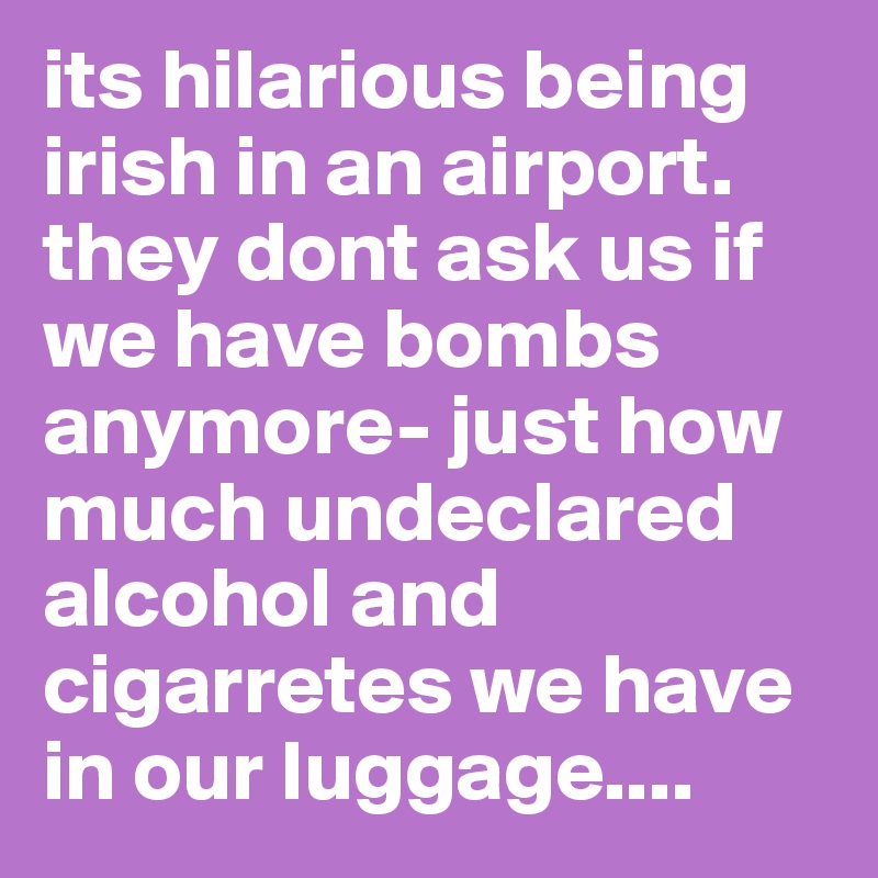 its hilarious being irish in an airport. they dont ask us if we have bombs anymore- just how much undeclared alcohol and cigarretes we have in our luggage....