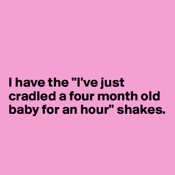 




I have the "I've just cradled a four month old baby for an hour" shakes. 


 