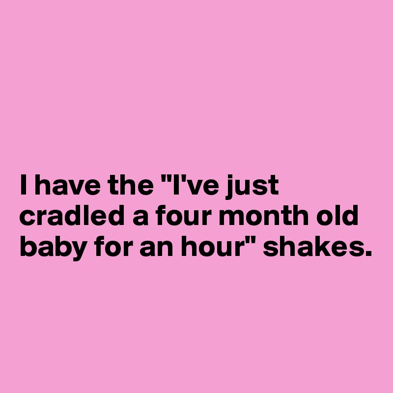 




I have the "I've just cradled a four month old baby for an hour" shakes. 


 