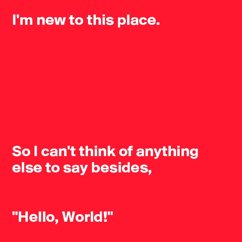 I'm new to this place. 







So I can't think of anything else to say besides, 


"Hello, World!" 