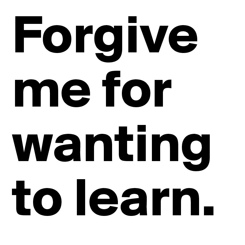 Forgive me for wanting to learn.