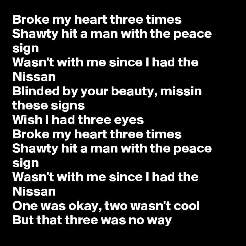 Broke my heart three times 
Shawty hit a man with the peace sign 
Wasn't with me since I had the Nissan 
Blinded by your beauty, missin these signs 
Wish I had three eyes
Broke my heart three times 
Shawty hit a man with the peace sign
Wasn't with me since I had the Nissan 
One was okay, two wasn't cool 
But that three was no way 