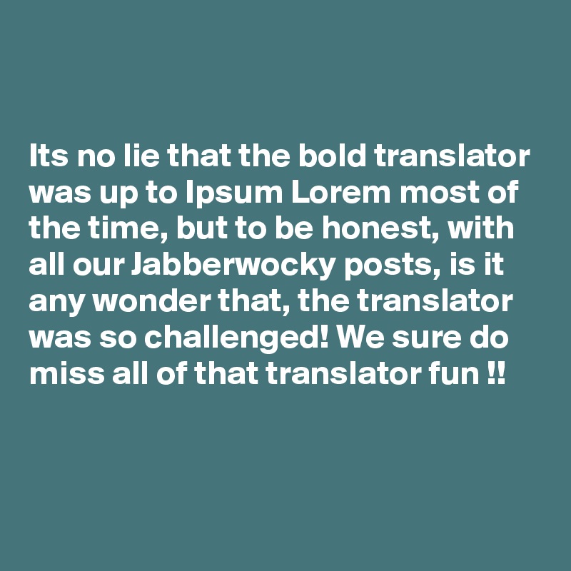 


Its no lie that the bold translator was up to Ipsum Lorem most of the time, but to be honest, with 
all our Jabberwocky posts, is it 
any wonder that, the translator was so challenged! We sure do miss all of that translator fun !!



