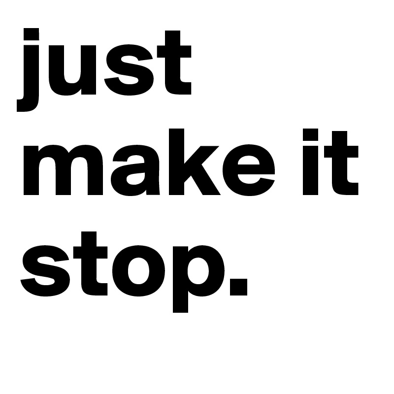 just make it stop.