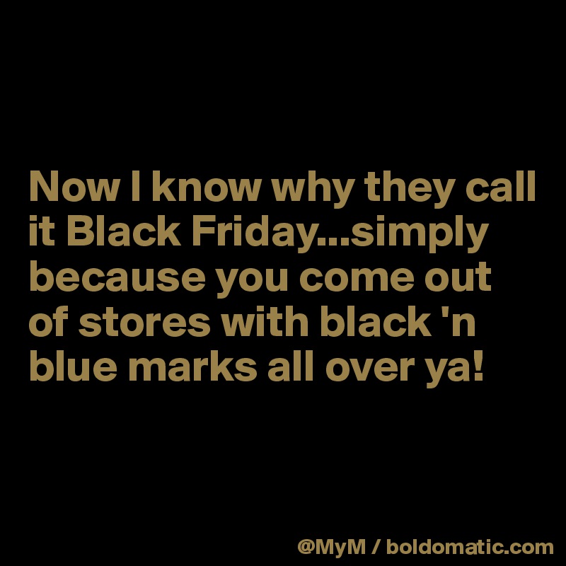 


Now I know why they call it Black Friday...simply because you come out of stores with black 'n blue marks all over ya!


