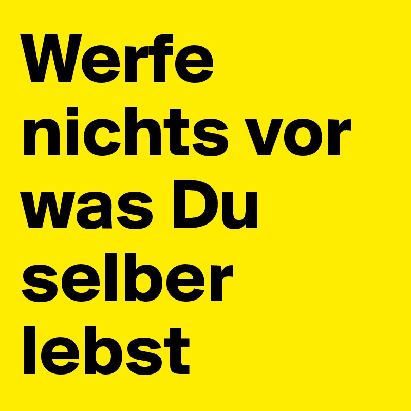 Werfe nichts vor was Du selber lebst